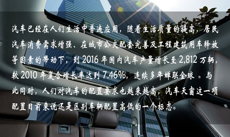 汽車(chē)已經(jīng)在人們生活中普遍應(yīng)用，隨著生活質(zhì)量的提高，居民汽車(chē)消費(fèi)需求增強(qiáng)、在城市公交配套完善及工程建筑用車(chē)釋放等因素的帶動(dòng)下，到 2016 年中國(guó)汽車(chē)產(chǎn)量增長(zhǎng)到 2,812 萬(wàn)輛，較 2010 年復(fù)合增長(zhǎng)率達(dá)到 7.46%，連續(xù)多年蟬聯(lián)全球一。與此同時(shí)，人們對(duì)汽車(chē)的配置要求也越來(lái)越高，汽車(chē)天窗這一項(xiàng)配置目前來(lái)說(shuō)還是區(qū)別車(chē)輛配置高低的一個(gè)標(biāo)志。